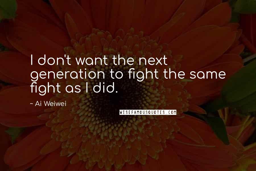 Ai Weiwei Quotes: I don't want the next generation to fight the same fight as I did.