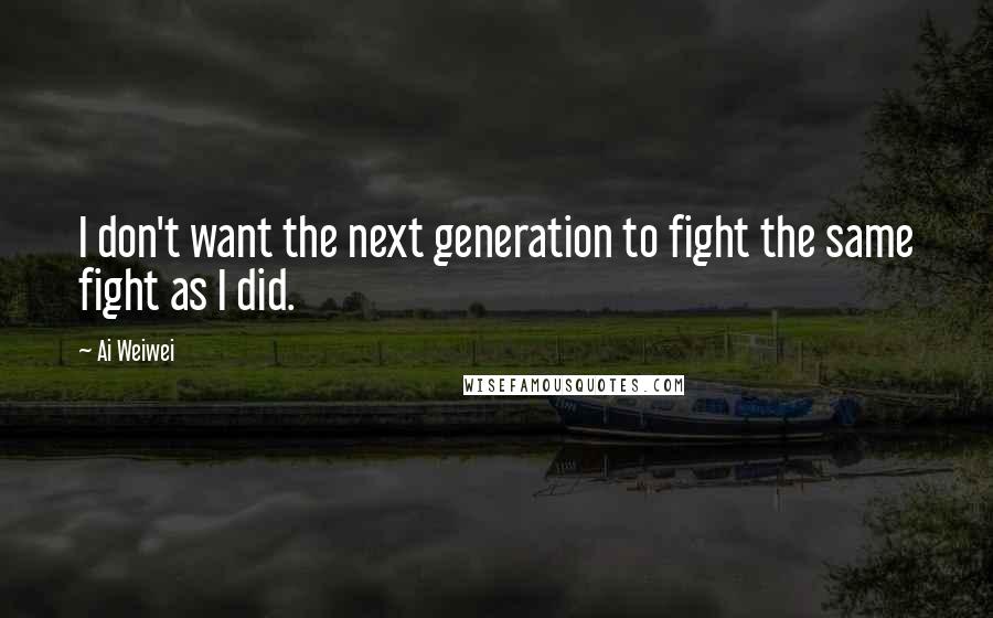 Ai Weiwei Quotes: I don't want the next generation to fight the same fight as I did.