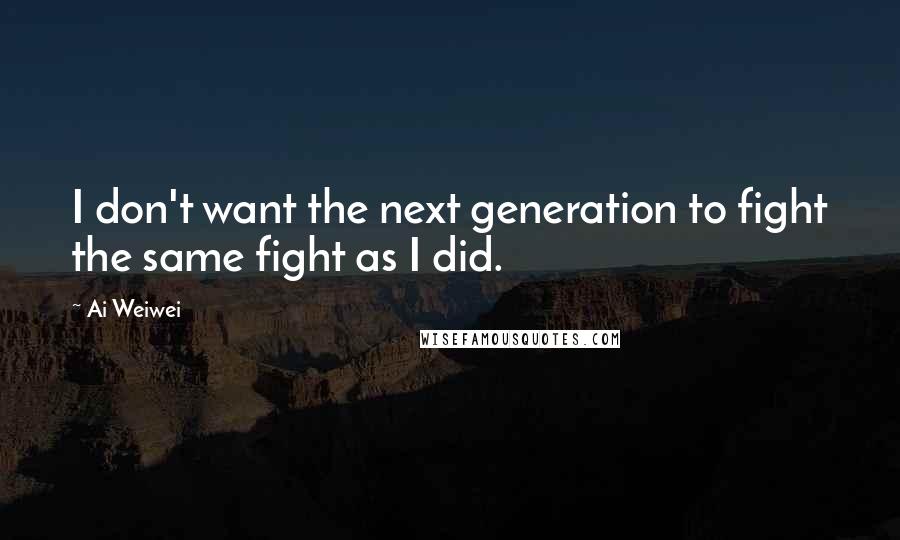 Ai Weiwei Quotes: I don't want the next generation to fight the same fight as I did.