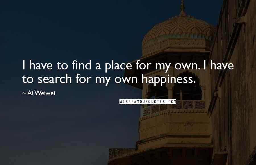 Ai Weiwei Quotes: I have to find a place for my own. I have to search for my own happiness.