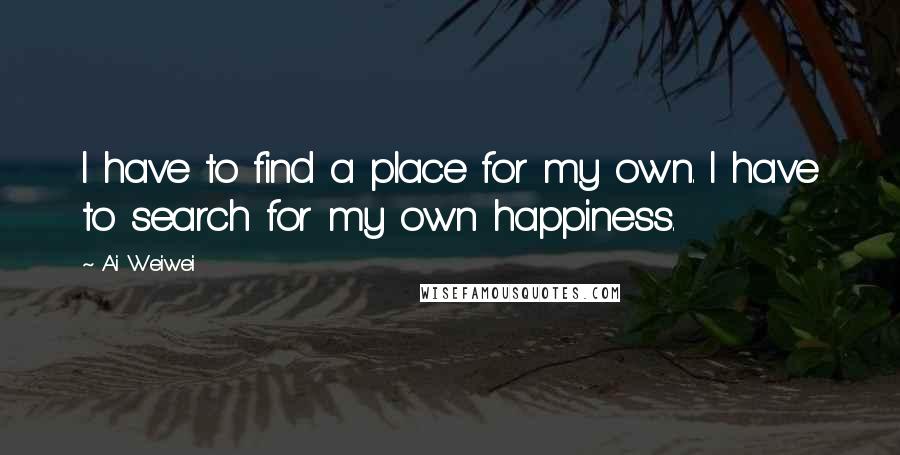 Ai Weiwei Quotes: I have to find a place for my own. I have to search for my own happiness.