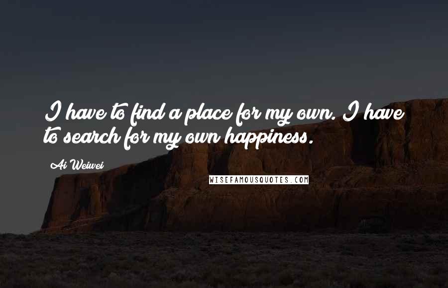 Ai Weiwei Quotes: I have to find a place for my own. I have to search for my own happiness.