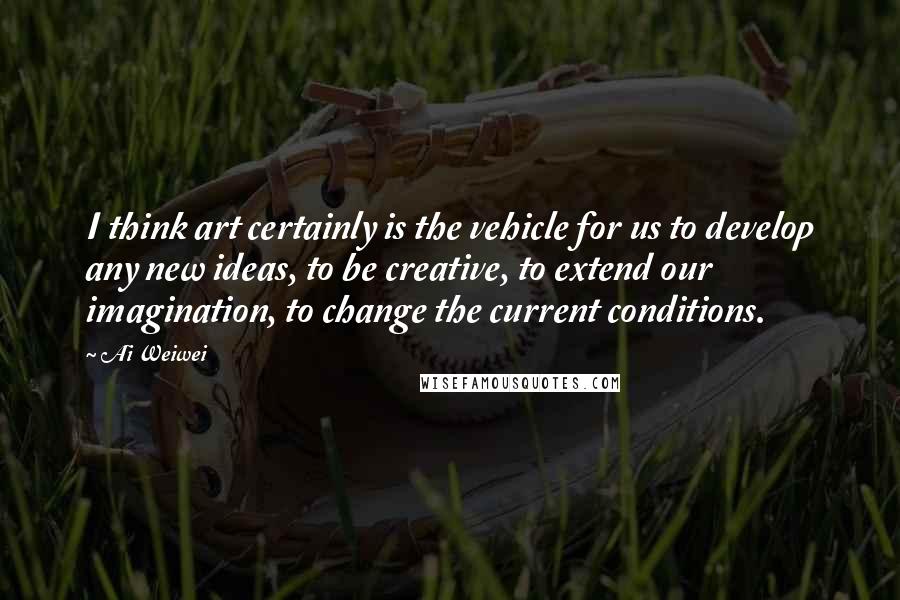 Ai Weiwei Quotes: I think art certainly is the vehicle for us to develop any new ideas, to be creative, to extend our imagination, to change the current conditions.