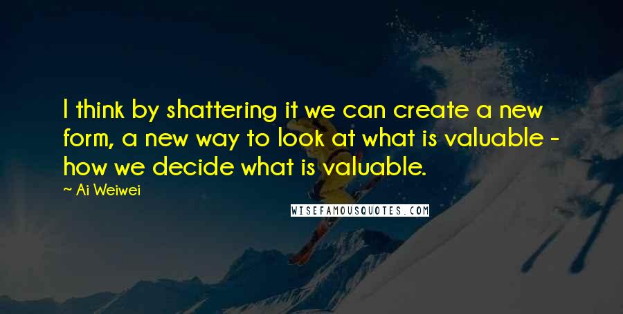 Ai Weiwei Quotes: I think by shattering it we can create a new form, a new way to look at what is valuable - how we decide what is valuable.