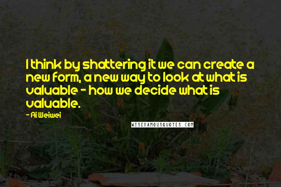 Ai Weiwei Quotes: I think by shattering it we can create a new form, a new way to look at what is valuable - how we decide what is valuable.