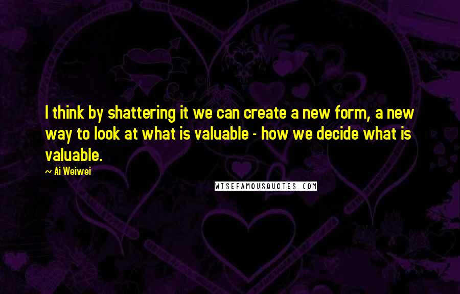 Ai Weiwei Quotes: I think by shattering it we can create a new form, a new way to look at what is valuable - how we decide what is valuable.