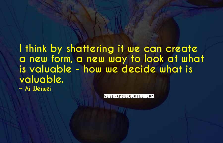 Ai Weiwei Quotes: I think by shattering it we can create a new form, a new way to look at what is valuable - how we decide what is valuable.