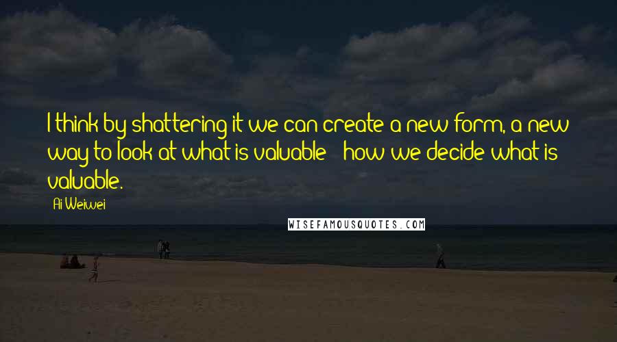 Ai Weiwei Quotes: I think by shattering it we can create a new form, a new way to look at what is valuable - how we decide what is valuable.