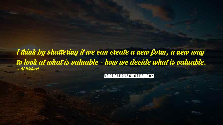 Ai Weiwei Quotes: I think by shattering it we can create a new form, a new way to look at what is valuable - how we decide what is valuable.