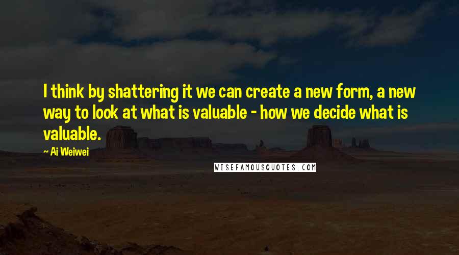 Ai Weiwei Quotes: I think by shattering it we can create a new form, a new way to look at what is valuable - how we decide what is valuable.