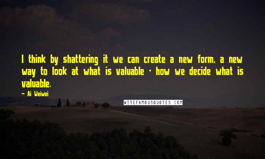 Ai Weiwei Quotes: I think by shattering it we can create a new form, a new way to look at what is valuable - how we decide what is valuable.