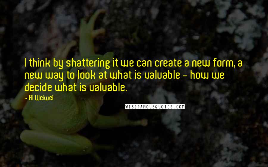 Ai Weiwei Quotes: I think by shattering it we can create a new form, a new way to look at what is valuable - how we decide what is valuable.