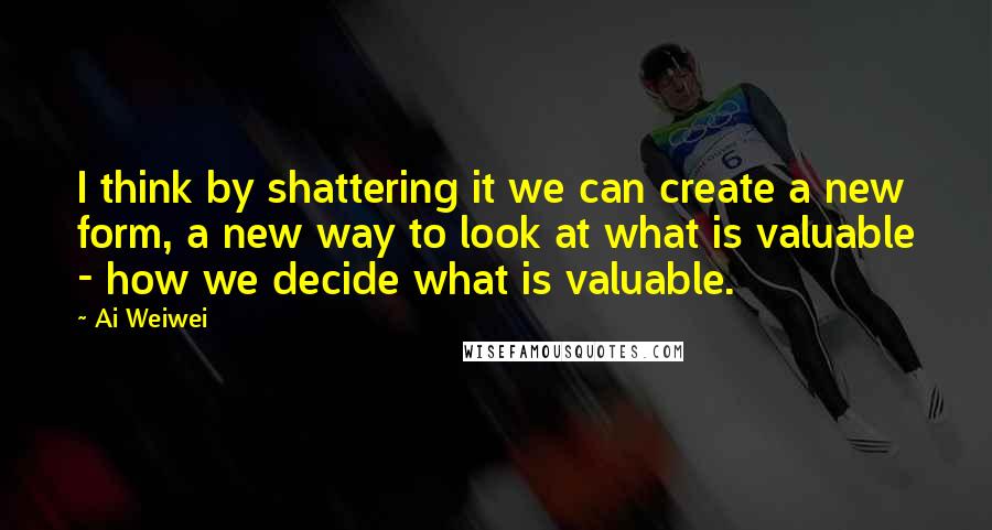 Ai Weiwei Quotes: I think by shattering it we can create a new form, a new way to look at what is valuable - how we decide what is valuable.