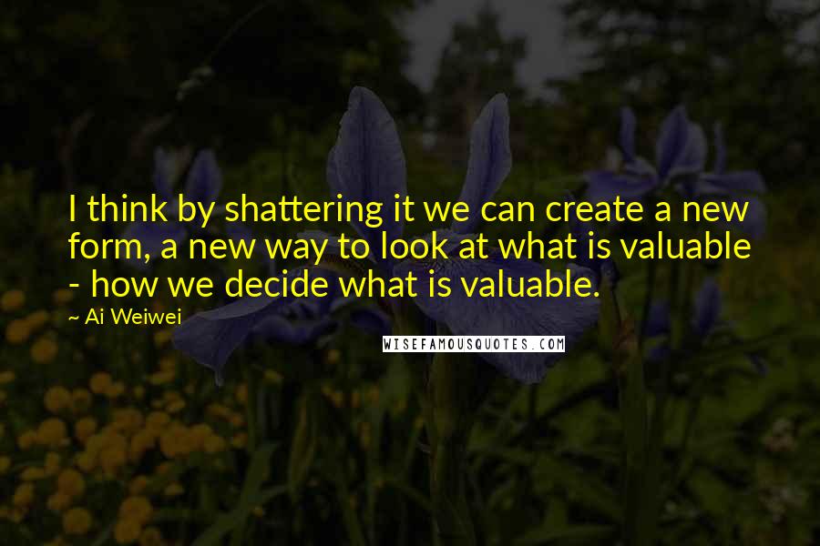 Ai Weiwei Quotes: I think by shattering it we can create a new form, a new way to look at what is valuable - how we decide what is valuable.