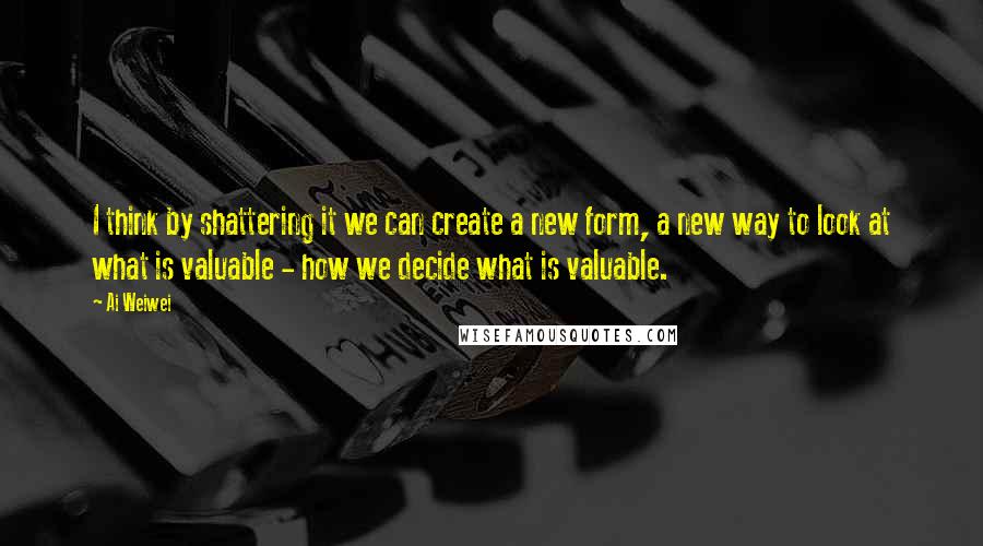 Ai Weiwei Quotes: I think by shattering it we can create a new form, a new way to look at what is valuable - how we decide what is valuable.