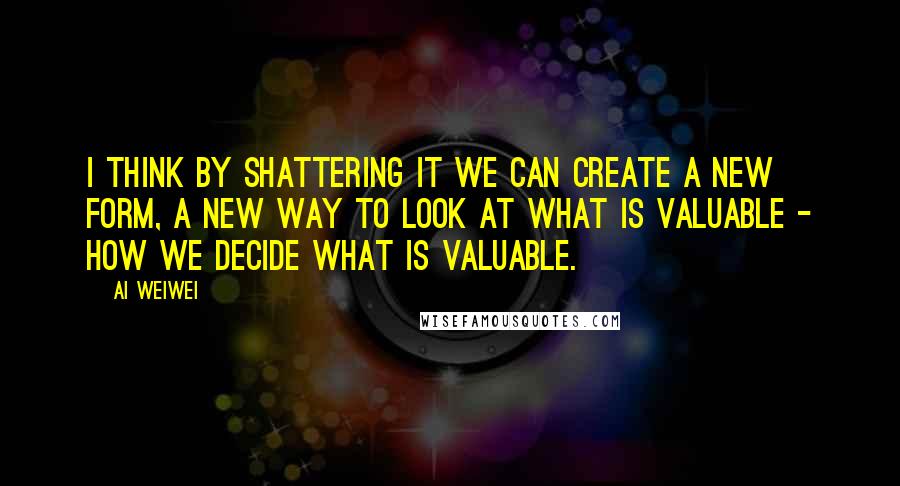 Ai Weiwei Quotes: I think by shattering it we can create a new form, a new way to look at what is valuable - how we decide what is valuable.