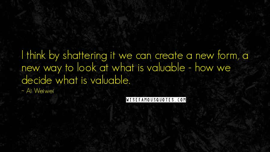 Ai Weiwei Quotes: I think by shattering it we can create a new form, a new way to look at what is valuable - how we decide what is valuable.