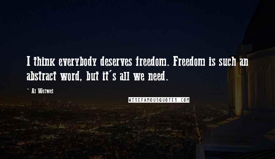 Ai Weiwei Quotes: I think everybody deserves freedom. Freedom is such an abstract word, but it's all we need.