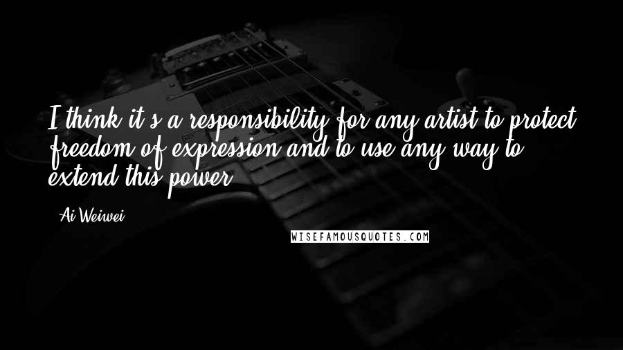 Ai Weiwei Quotes: I think it's a responsibility for any artist to protect freedom of expression and to use any way to extend this power.