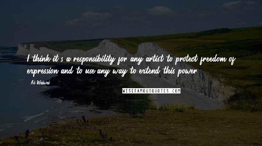 Ai Weiwei Quotes: I think it's a responsibility for any artist to protect freedom of expression and to use any way to extend this power.
