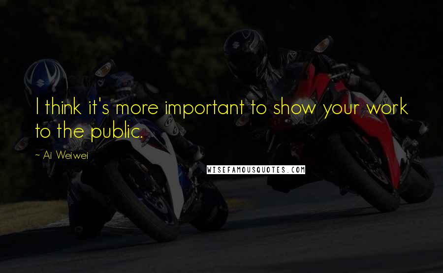 Ai Weiwei Quotes: I think it's more important to show your work to the public.