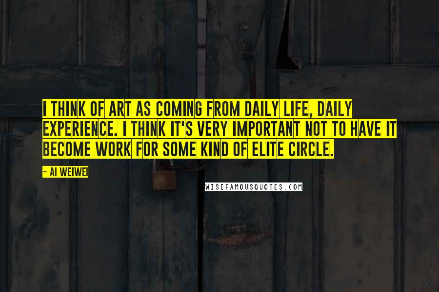 Ai Weiwei Quotes: I think of art as coming from daily life, daily experience. I think it's very important not to have it become work for some kind of elite circle.