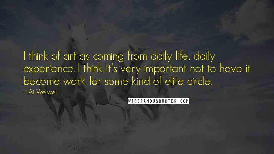 Ai Weiwei Quotes: I think of art as coming from daily life, daily experience. I think it's very important not to have it become work for some kind of elite circle.