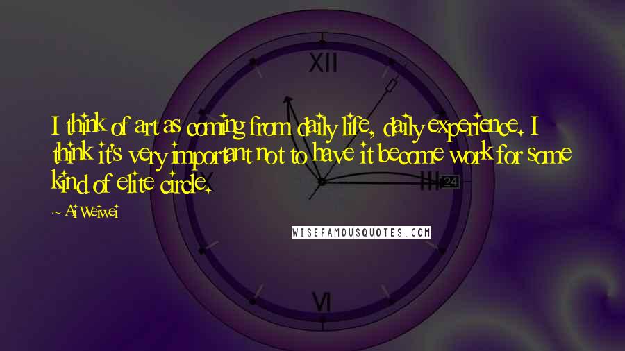Ai Weiwei Quotes: I think of art as coming from daily life, daily experience. I think it's very important not to have it become work for some kind of elite circle.