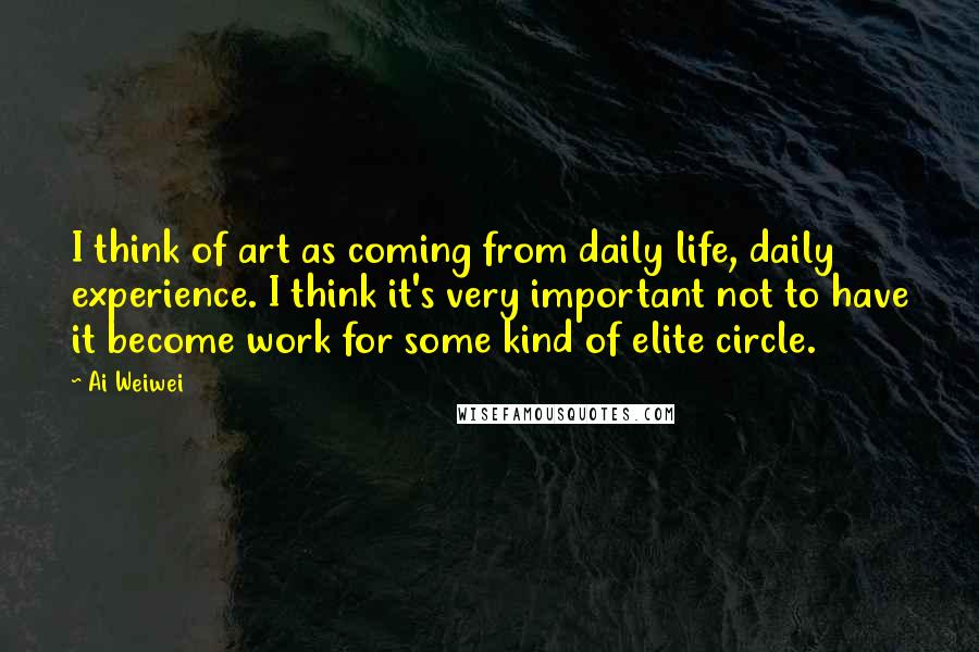 Ai Weiwei Quotes: I think of art as coming from daily life, daily experience. I think it's very important not to have it become work for some kind of elite circle.