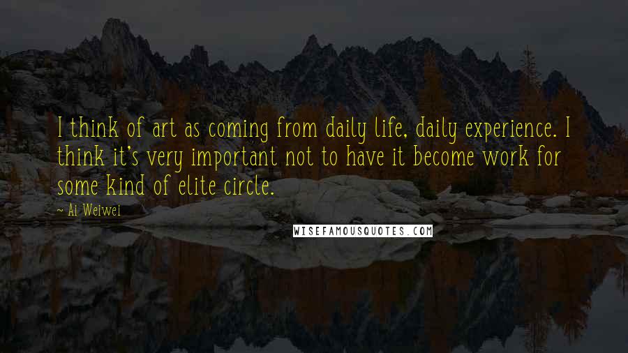 Ai Weiwei Quotes: I think of art as coming from daily life, daily experience. I think it's very important not to have it become work for some kind of elite circle.