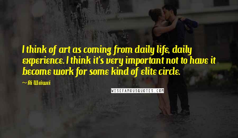 Ai Weiwei Quotes: I think of art as coming from daily life, daily experience. I think it's very important not to have it become work for some kind of elite circle.