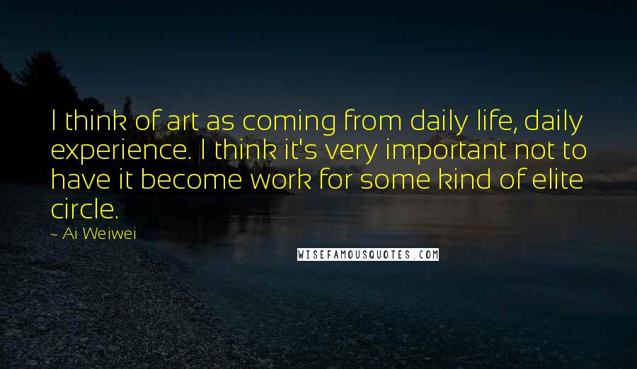 Ai Weiwei Quotes: I think of art as coming from daily life, daily experience. I think it's very important not to have it become work for some kind of elite circle.