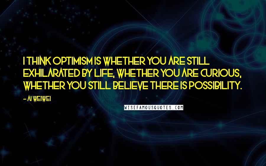 Ai Weiwei Quotes: I think optimism is whether you are still exhilarated by life, whether you are curious, whether you still believe there is possibility.