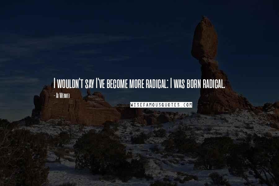 Ai Weiwei Quotes: I wouldn't say I've become more radical: I was born radical.