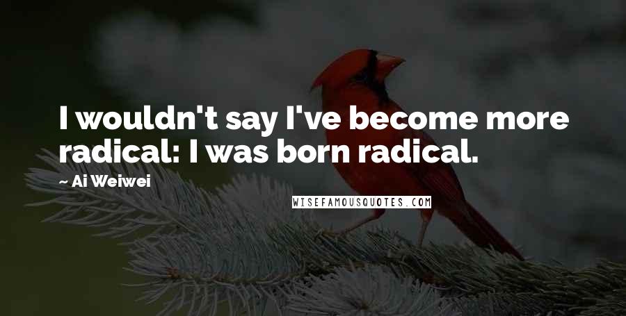 Ai Weiwei Quotes: I wouldn't say I've become more radical: I was born radical.