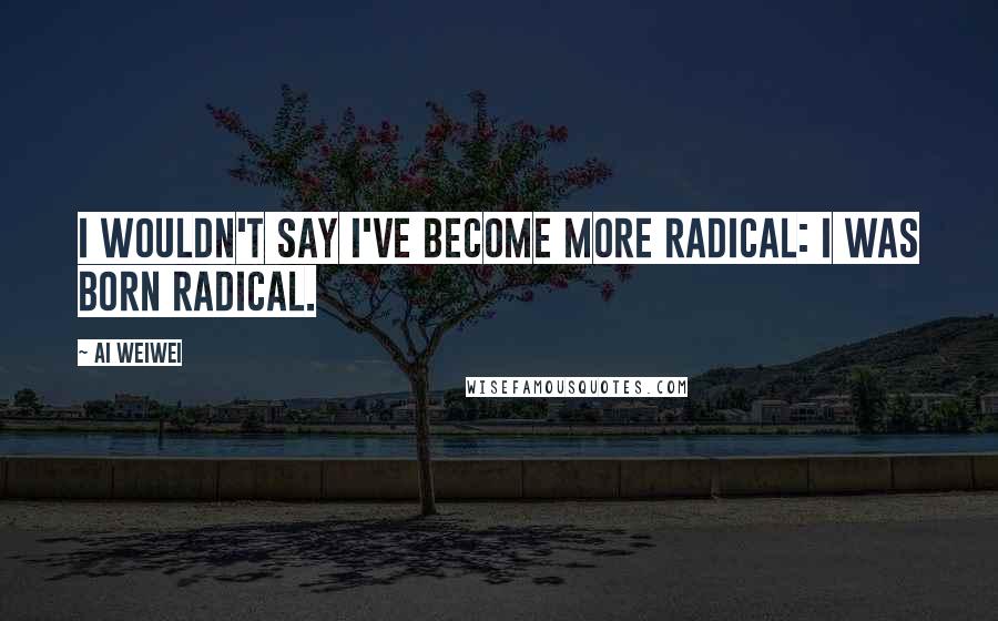Ai Weiwei Quotes: I wouldn't say I've become more radical: I was born radical.