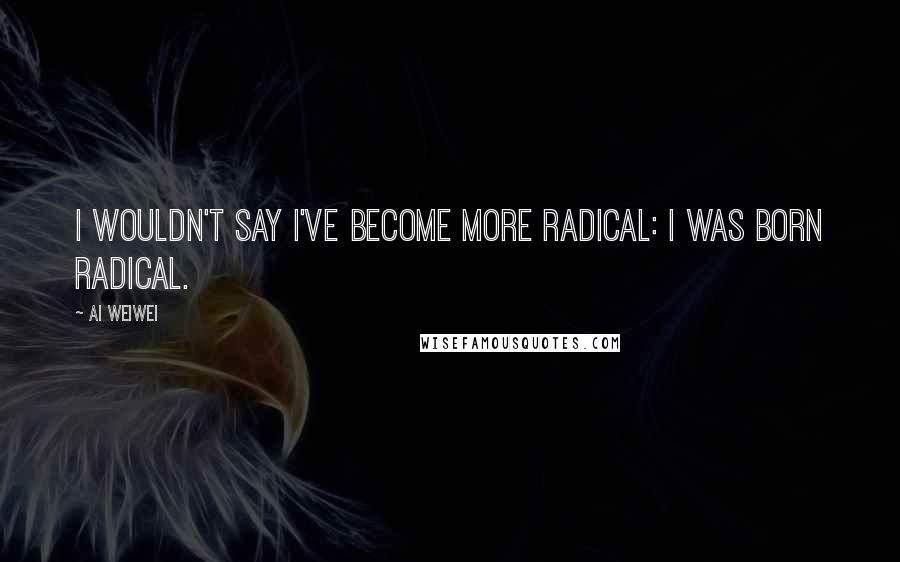 Ai Weiwei Quotes: I wouldn't say I've become more radical: I was born radical.