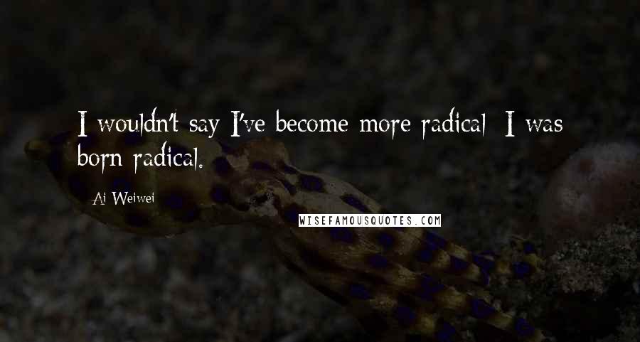 Ai Weiwei Quotes: I wouldn't say I've become more radical: I was born radical.