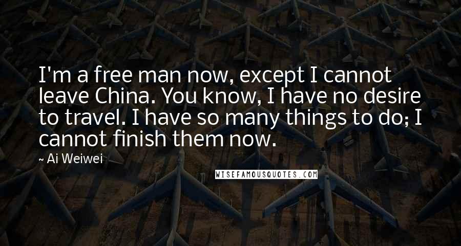 Ai Weiwei Quotes: I'm a free man now, except I cannot leave China. You know, I have no desire to travel. I have so many things to do; I cannot finish them now.