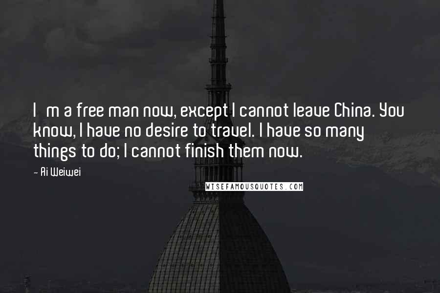 Ai Weiwei Quotes: I'm a free man now, except I cannot leave China. You know, I have no desire to travel. I have so many things to do; I cannot finish them now.