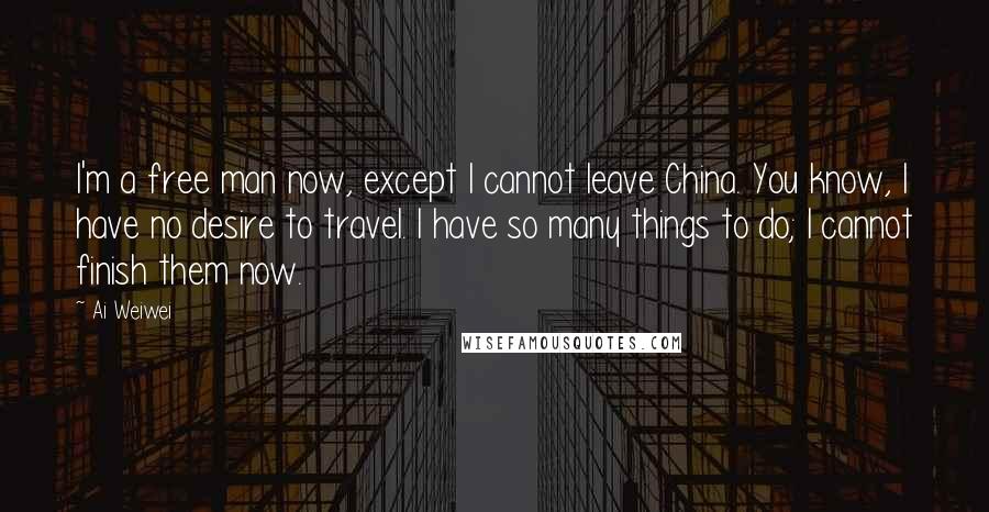 Ai Weiwei Quotes: I'm a free man now, except I cannot leave China. You know, I have no desire to travel. I have so many things to do; I cannot finish them now.