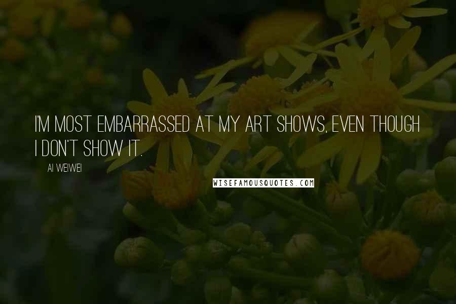 Ai Weiwei Quotes: I'm most embarrassed at my art shows, even though I don't show it.