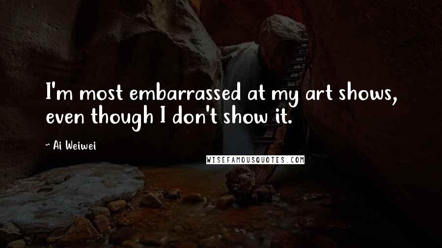 Ai Weiwei Quotes: I'm most embarrassed at my art shows, even though I don't show it.