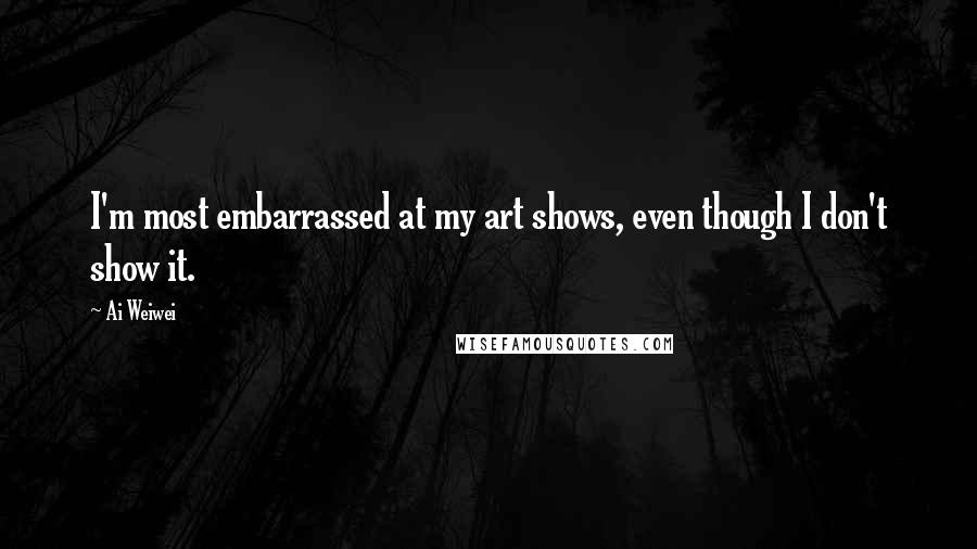 Ai Weiwei Quotes: I'm most embarrassed at my art shows, even though I don't show it.