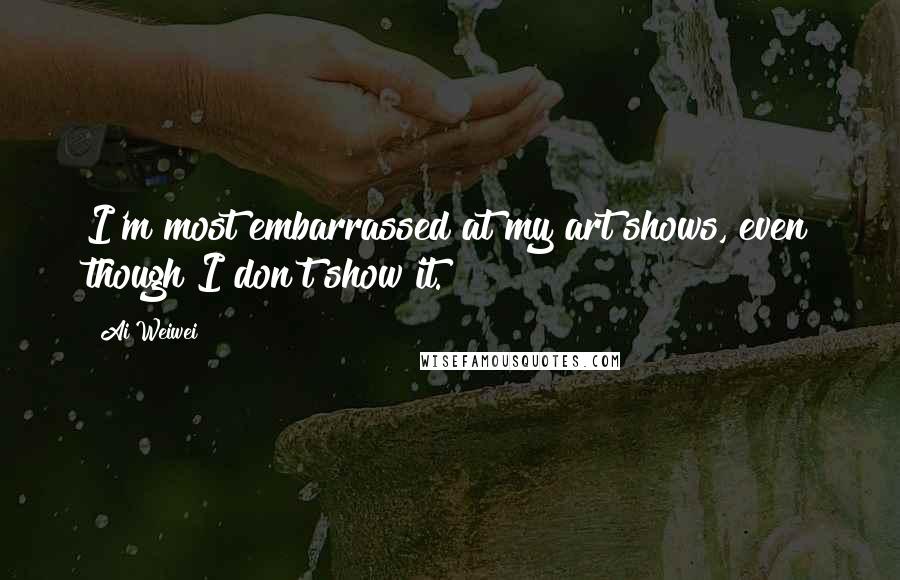 Ai Weiwei Quotes: I'm most embarrassed at my art shows, even though I don't show it.