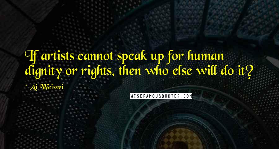 Ai Weiwei Quotes: If artists cannot speak up for human dignity or rights, then who else will do it?