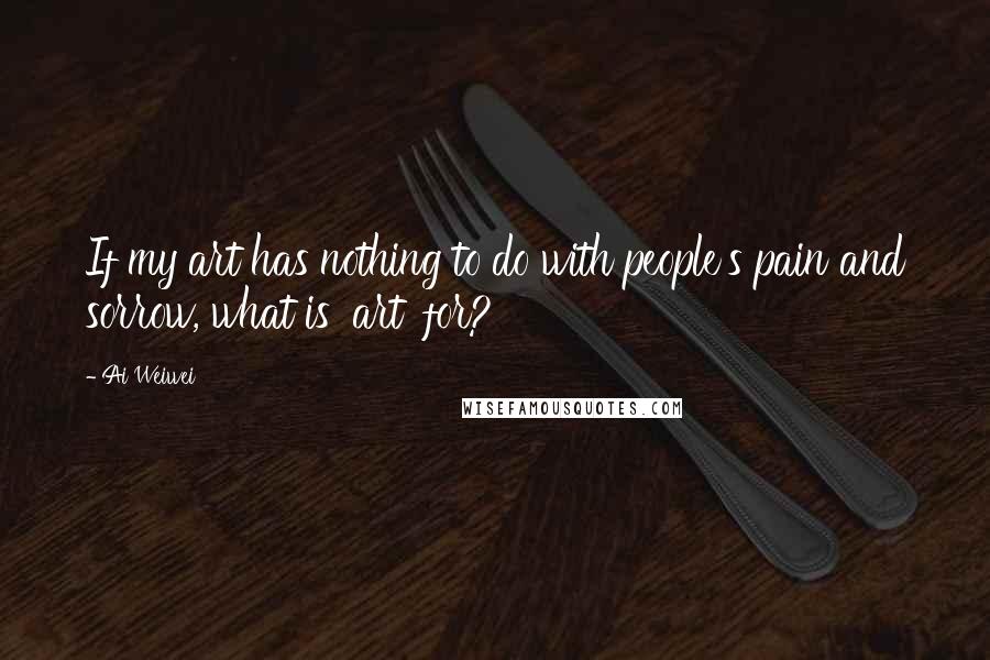 Ai Weiwei Quotes: If my art has nothing to do with people's pain and sorrow, what is 'art' for?