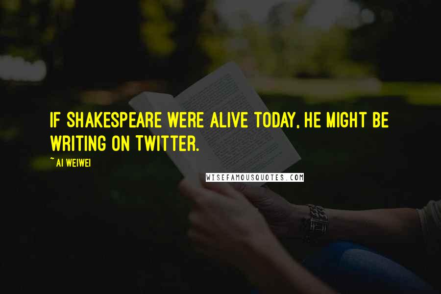 Ai Weiwei Quotes: If Shakespeare were alive today, he might be writing on Twitter.