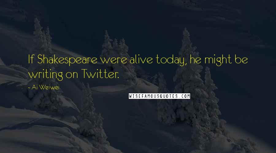 Ai Weiwei Quotes: If Shakespeare were alive today, he might be writing on Twitter.