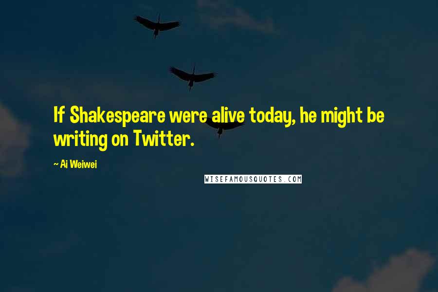Ai Weiwei Quotes: If Shakespeare were alive today, he might be writing on Twitter.